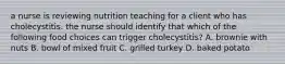 a nurse is reviewing nutrition teaching for a client who has cholecystitis. the nurse should identify that which of the following food choices can trigger cholecystitis? A. brownie with nuts B. bowl of mixed fruit C. grilled turkey D. baked potato