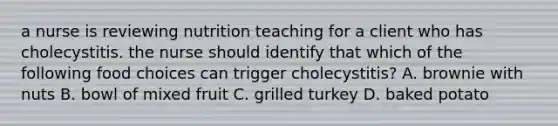 a nurse is reviewing nutrition teaching for a client who has cholecystitis. the nurse should identify that which of the following food choices can trigger cholecystitis? A. brownie with nuts B. bowl of mixed fruit C. grilled turkey D. baked potato