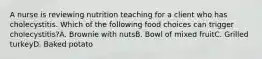 A nurse is reviewing nutrition teaching for a client who has cholecystitis. Which of the following food choices can trigger cholecystitis?A. Brownie with nutsB. Bowl of mixed fruitC. Grilled turkeyD. Baked potato