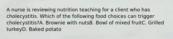 A nurse is reviewing nutrition teaching for a client who has cholecystitis. Which of the following food choices can trigger cholecystitis?A. Brownie with nutsB. Bowl of mixed fruitC. Grilled turkeyD. Baked potato