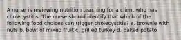 A nurse is reviewing nutrition teaching for a client who has cholecystitis. The nurse should identify that which of the following food choices can trigger cholecystitis? a. brownie with nuts b. bowl of mixed fruit c. grilled turkey d. baked potato