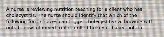 A nurse is reviewing nutrition teaching for a client who has cholecystitis. The nurse should identify that which of the following food choices can trigger cholecystitis? a. brownie with nuts b. bowl of mixed fruit c. grilled turkey d. baked potato