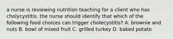 a nurse is reviewing nutrition teaching for a client who has cholycystitis. the nurse should identify that which of the following food choices can trigger cholecystitis? A. brownie and nuts B. bowl of mixed fruit C. grilled turkey D. baked potato