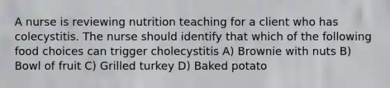 A nurse is reviewing nutrition teaching for a client who has colecystitis. The nurse should identify that which of the following food choices can trigger cholecystitis A) Brownie with nuts B) Bowl of fruit C) Grilled turkey D) Baked potato