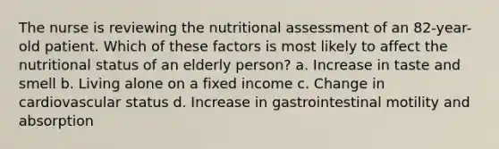 The nurse is reviewing the nutritional assessment of an 82-year-old patient. Which of these factors is most likely to affect the nutritional status of an elderly person? a. Increase in taste and smell b. Living alone on a fixed income c. Change in cardiovascular status d. Increase in gastrointestinal motility and absorption