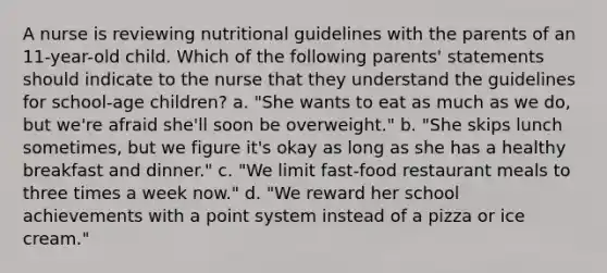 A nurse is reviewing nutritional guidelines with the parents of an 11-year-old child. Which of the following parents' statements should indicate to the nurse that they understand the guidelines for school-age children? a. "She wants to eat as much as we do, but we're afraid she'll soon be overweight." b. "She skips lunch sometimes, but we figure it's okay as long as she has a healthy breakfast and dinner." c. "We limit fast-food restaurant meals to three times a week now." d. "We reward her school achievements with a point system instead of a pizza or ice cream."