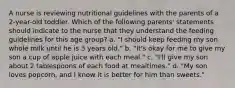 A nurse is reviewing nutritional guidelines with the parents of a 2-year-old toddler. Which of the following parents' statements should indicate to the nurse that they understand the feeding guidelines for this age group? a. "I should keep feeding my son whole milk until he is 3 years old." b. "It's okay for me to give my son a cup of apple juice with each meal." c. "I'll give my son about 2 tablespoons of each food at mealtimes." d. "My son loves popcorn, and I know it is better for him than sweets."