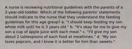 A nurse is reviewing nutritional guidelines with the parents of a 2-year-old toddler. Which of the following parents' statements should indicate to the nurse that they understand the feeding guidelines for this age group? a. "I should keep feeding my son whole milk until he is 3 years old." b. "It's okay for me to give my son a cup of apple juice with each meal." c. "I'll give my son about 2 tablespoons of each food at mealtimes." d. "My son loves popcorn, and I know it is better for him than sweets."