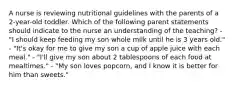 A nurse is reviewing nutritional guidelines with the parents of a 2-year-old toddler. Which of the following parent statements should indicate to the nurse an understanding of the teaching? - "I should keep feeding my son whole milk until he is 3 years old." - "It's okay for me to give my son a cup of apple juice with each meal." - "I'll give my son about 2 tablespoons of each food at mealtimes." - "My son loves popcorn, and I know it is better for him than sweets."