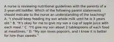 A nurse is reviewing nutritional guidelines with the parents of a 2-year-old toddler. Which of the following parent statements should indicate to the nurse an understanding of the teaching? A. "I should keep feeding my son whole milk until he is 3 years old." B. "It's okay for me to give my son a cup of apple juice with each meal." C. "I'll give my son about 2 tablespoons of each food at mealtimes." D. "My son loves popcorn, and I know it is better for him than sweets."