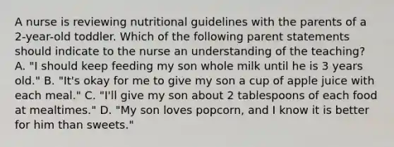 A nurse is reviewing nutritional guidelines with the parents of a 2-year-old toddler. Which of the following parent statements should indicate to the nurse an understanding of the teaching? A. "I should keep feeding my son whole milk until he is 3 years old." B. "It's okay for me to give my son a cup of apple juice with each meal." C. "I'll give my son about 2 tablespoons of each food at mealtimes." D. "My son loves popcorn, and I know it is better for him than sweets."