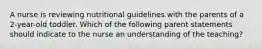 A nurse is reviewing nutritional guidelines with the parents of a 2-year-old toddler. Which of the following parent statements should indicate to the nurse an understanding of the teaching?