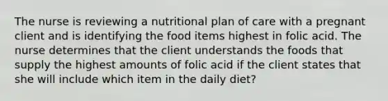 The nurse is reviewing a nutritional plan of care with a pregnant client and is identifying the food items highest in folic acid. The nurse determines that the client understands the foods that supply the highest amounts of folic acid if the client states that she will include which item in the daily diet?