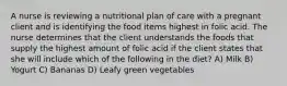 A nurse is reviewing a nutritional plan of care with a pregnant client and is identifying the food items highest in folic acid. The nurse determines that the client understands the foods that supply the highest amount of folic acid if the client states that she will include which of the following in the diet? A) Milk B) Yogurt C) Bananas D) Leafy green vegetables