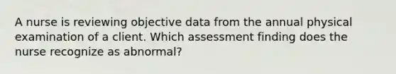 A nurse is reviewing objective data from the annual physical examination of a client. Which assessment finding does the nurse recognize as abnormal?