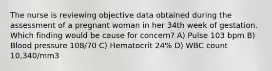 The nurse is reviewing objective data obtained during the assessment of a pregnant woman in her 34th week of gestation. Which finding would be cause for concern? A) Pulse 103 bpm B) Blood pressure 108/70 C) Hematocrit 24% D) WBC count 10,340/mm3