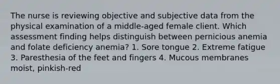 The nurse is reviewing objective and subjective data from the physical examination of a middle-aged female client. Which assessment finding helps distinguish between pernicious anemia and folate deficiency anemia? 1. Sore tongue 2. Extreme fatigue 3. Paresthesia of the feet and fingers 4. Mucous membranes moist, pinkish-red