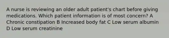 A nurse is reviewing an older adult patient's chart before giving medications. Which patient information is of most concern? A Chronic constipation B Increased body fat C Low serum albumin D Low serum creatinine