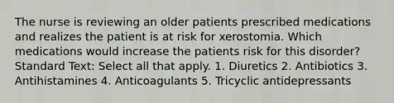 The nurse is reviewing an older patients prescribed medications and realizes the patient is at risk for xerostomia. Which medications would increase the patients risk for this disorder? Standard Text: Select all that apply. 1. Diuretics 2. Antibiotics 3. Antihistamines 4. Anticoagulants 5. Tricyclic antidepressants