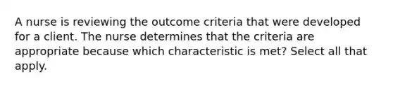 A nurse is reviewing the outcome criteria that were developed for a client. The nurse determines that the criteria are appropriate because which characteristic is met? Select all that apply.