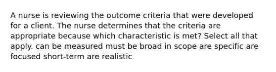 A nurse is reviewing the outcome criteria that were developed for a client. The nurse determines that the criteria are appropriate because which characteristic is met? Select all that apply. can be measured must be broad in scope are specific are focused short-term are realistic