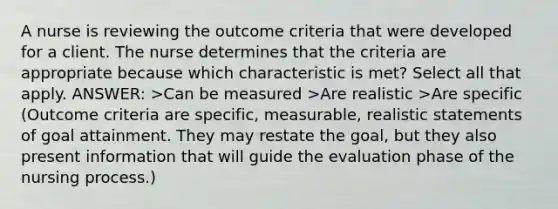 A nurse is reviewing the outcome criteria that were developed for a client. The nurse determines that the criteria are appropriate because which characteristic is met? Select all that apply. ANSWER: >Can be measured >Are realistic >Are specific (Outcome criteria are specific, measurable, realistic statements of goal attainment. They may restate the goal, but they also present information that will guide the evaluation phase of the nursing process.)