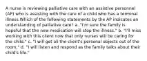 A nurse is reviewing palliative care with an assistive personnel (AP) who is assisting with the care of a child who has a terminal illness.Which of the following statements by the AP indicates an understanding of palliative care? a. "I'm sure the family is hopeful that the new medication will stop the illness." b. "I'll miss working with this client now that only nurses will be caring for the child." c. "I will get all the client's personal objects out of the room." d. "I will listen and respond as the family talks about their child's life."