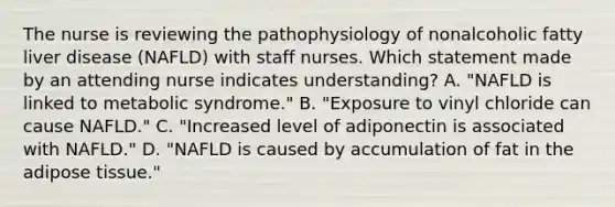 The nurse is reviewing the pathophysiology of nonalcoholic fatty liver disease (NAFLD) with staff nurses. Which statement made by an attending nurse indicates understanding? A. "NAFLD is linked to metabolic syndrome." B. "Exposure to vinyl chloride can cause NAFLD." C. "Increased level of adiponectin is associated with NAFLD." D. "NAFLD is caused by accumulation of fat in the adipose tissue."