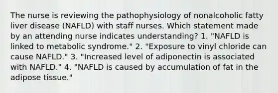 The nurse is reviewing the pathophysiology of nonalcoholic fatty liver disease (NAFLD) with staff nurses. Which statement made by an attending nurse indicates understanding? 1. "NAFLD is linked to metabolic syndrome." 2. "Exposure to vinyl chloride can cause NAFLD." 3. "Increased level of adiponectin is associated with NAFLD." 4. "NAFLD is caused by accumulation of fat in the adipose tissue."