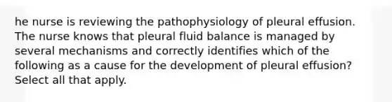 he nurse is reviewing the pathophysiology of pleural effusion. The nurse knows that pleural fluid balance is managed by several mechanisms and correctly identifies which of the following as a cause for the development of pleural effusion? Select all that apply.