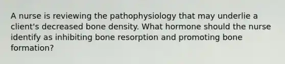 A nurse is reviewing the pathophysiology that may underlie a client's decreased bone density. What hormone should the nurse identify as inhibiting bone resorption and promoting bone formation?