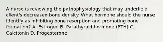 A nurse is reviewing the pathophysiology that may underlie a client's decreased bone density. What hormone should the nurse identify as inhibiting bone resorption and promoting bone formation? A. Estrogen B. Parathyroid hormone (PTH) C. Calcitonin D. Progesterone