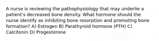 A nurse is reviewing the pathophysiology that may underlie a patient's decreased bone density. What hormone should the nurse identify as inhibiting bone resorption and promoting bone formation? A) Estrogen B) Parathyroid hormone (PTH) C) Calcitonin D) Progesterone