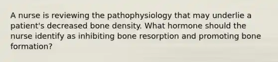 A nurse is reviewing the pathophysiology that may underlie a patient's decreased bone density. What hormone should the nurse identify as inhibiting bone resorption and promoting bone formation?