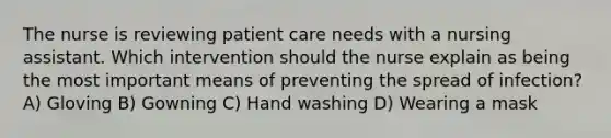 The nurse is reviewing patient care needs with a nursing assistant. Which intervention should the nurse explain as being the most important means of preventing the spread of infection? A) Gloving B) Gowning C) Hand washing D) Wearing a mask