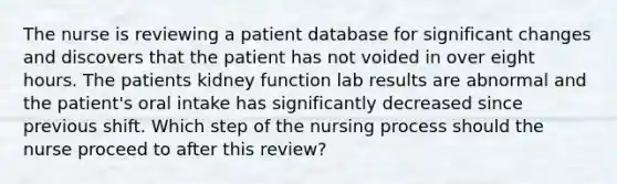 The nurse is reviewing a patient database for significant changes and discovers that the patient has not voided in over eight hours. The patients kidney function lab results are abnormal and the patient's oral intake has significantly decreased since previous shift. Which step of the nursing process should the nurse proceed to after this review?