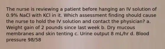 The nurse is reviewing a patient before hanging an IV solution of 0.9% NaCl with KCl in it. Which assessment finding should cause the nurse to hold the IV solution and contact the physician? a. Weight gain of 2 pounds since last week b. Dry mucous membranes and skin tenting c. Urine output 8 mL/hr d. Blood pressure 98/58