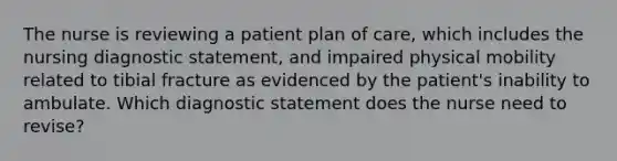 The nurse is reviewing a patient plan of care, which includes the nursing diagnostic statement, and impaired physical mobility related to tibial fracture as evidenced by the patient's inability to ambulate. Which diagnostic statement does the nurse need to revise?