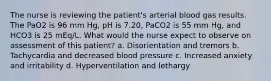 The nurse is reviewing the patient's arterial blood gas results. The PaO2 is 96 mm Hg, pH is 7.20, PaCO2 is 55 mm Hg, and HCO3 is 25 mEq/L. What would the nurse expect to observe on assessment of this patient? a. Disorientation and tremors b. Tachycardia and decreased blood pressure c. Increased anxiety and irritability d. Hyperventilation and lethargy