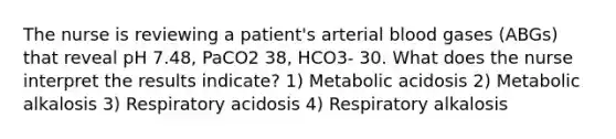 The nurse is reviewing a patient's arterial blood gases (ABGs) that reveal pH 7.48, PaCO2 38, HCO3- 30. What does the nurse interpret the results indicate? 1) Metabolic acidosis 2) Metabolic alkalosis 3) Respiratory acidosis 4) Respiratory alkalosis