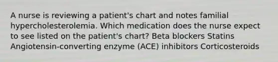 A nurse is reviewing a patient's chart and notes familial hypercholesterolemia. Which medication does the nurse expect to see listed on the patient's chart? Beta blockers Statins Angiotensin-converting enzyme (ACE) inhibitors Corticosteroids