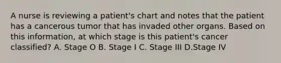 A nurse is reviewing a patient's chart and notes that the patient has a cancerous tumor that has invaded other organs. Based on this information, at which stage is this patient's cancer classified? A. Stage O B. Stage I C. Stage III D.Stage IV