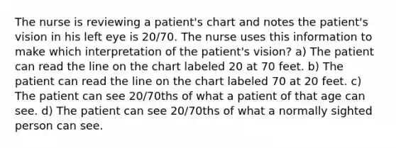 The nurse is reviewing a patient's chart and notes the patient's vision in his left eye is 20/70. The nurse uses this information to make which interpretation of the patient's vision? a) The patient can read the line on the chart labeled 20 at 70 feet. b) The patient can read the line on the chart labeled 70 at 20 feet. c) The patient can see 20/70ths of what a patient of that age can see. d) The patient can see 20/70ths of what a normally sighted person can see.