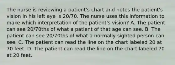 The nurse is reviewing a patient's chart and notes the patient's vision in his left eye is 20/70. The nurse uses this information to make which interpretation of the patient's vision? A. The patient can see 20/70ths of what a patient of that age can see. B. The patient can see 20/70ths of what a normally sighted person can see. C. The patient can read the line on the chart labeled 20 at 70 feet. D. The patient can read the line on the chart labeled 70 at 20 feet.