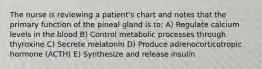 The nurse is reviewing a patient's chart and notes that the primary function of the pineal gland is to: A) Regulate calcium levels in the blood B) Control metabolic processes through thyroxine C) Secrete melatonin D) Produce adrenocorticotropic hormone (ACTH) E) Synthesize and release insulin