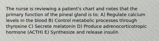 The nurse is reviewing a patient's chart and notes that the primary function of the pineal gland is to: A) Regulate calcium levels in the blood B) Control metabolic processes through thyroxine C) Secrete melatonin D) Produce adrenocorticotropic hormone (ACTH) E) Synthesize and release insulin