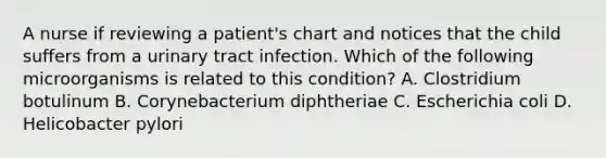 A nurse if reviewing a patient's chart and notices that the child suffers from a urinary tract infection. Which of the following microorganisms is related to this condition? A. Clostridium botulinum B. Corynebacterium diphtheriae C. Escherichia coli D. Helicobacter pylori