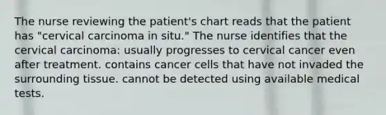 The nurse reviewing the patient's chart reads that the patient has "cervical carcinoma in situ." The nurse identifies that the cervical carcinoma: usually progresses to cervical cancer even after treatment. contains cancer cells that have not invaded the surrounding tissue. cannot be detected using available medical tests.