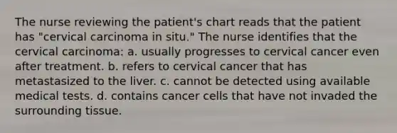 The nurse reviewing the patient's chart reads that the patient has "cervical carcinoma in situ." The nurse identifies that the cervical carcinoma: a. usually progresses to cervical cancer even after treatment. b. refers to cervical cancer that has metastasized to the liver. c. cannot be detected using available medical tests. d. contains cancer cells that have not invaded the surrounding tissue.