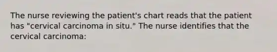 The nurse reviewing the patient's chart reads that the patient has "cervical carcinoma in situ." The nurse identifies that the cervical carcinoma: